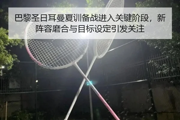 巴黎圣日耳曼夏训备战进入关键阶段，新阵容磨合与目标设定引发关注